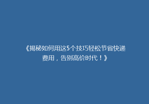 《揭秘如何用这5个技巧轻松节省快递费用，告别高价时代！》