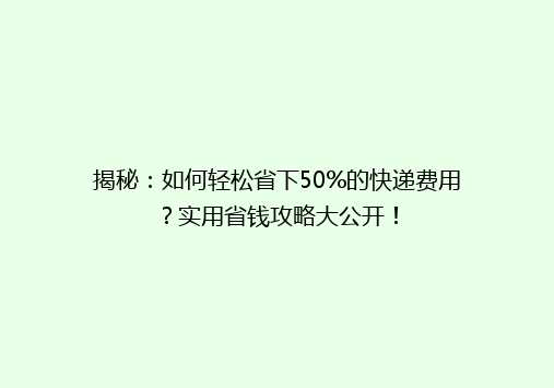 揭秘：如何轻松省下50%的快递费用？实用省钱攻略大公开！