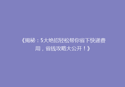《揭秘：5大绝招轻松帮你省下快递费用，省钱攻略大公开！》