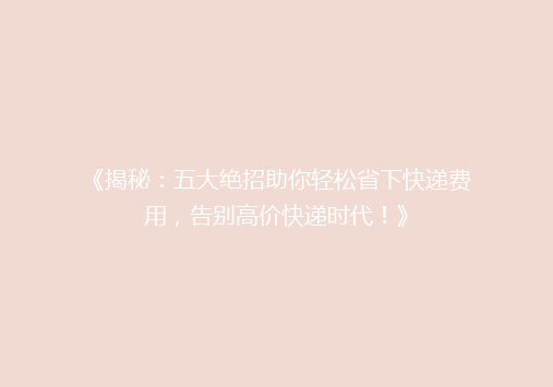 《揭秘：五大绝招助你轻松省下快递费用，告别高价快递时代！》