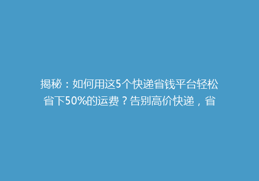 揭秘：如何用这5个快递省钱平台轻松省下50%的运费？告别高价快递，省心又实惠！