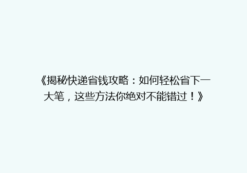 《揭秘快递省钱攻略：如何轻松省下一大笔，这些方法你绝对不能错过！》
