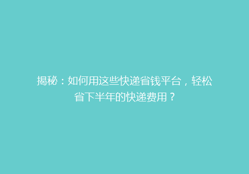 揭秘：如何用这些快递省钱平台，轻松省下半年的快递费用？