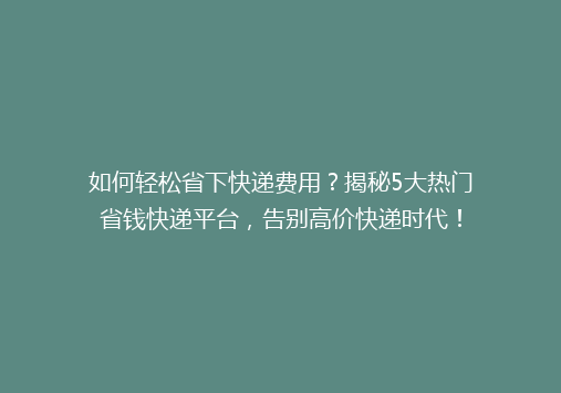 如何轻松省下快递费用？揭秘5大热门省钱快递平台，告别高价快递时代！