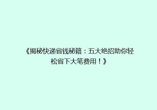 《揭秘快递省钱秘籍：五大绝招助你轻松省下大笔费用！》