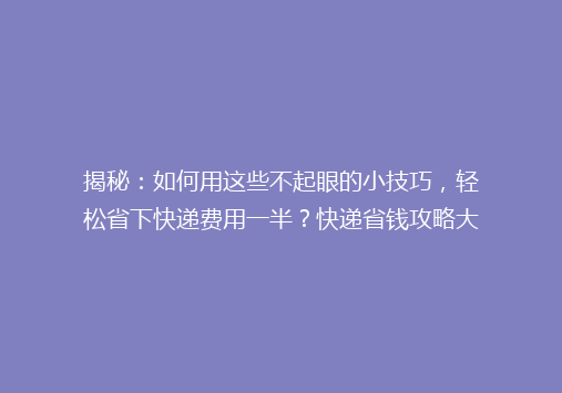 揭秘：如何用这些不起眼的小技巧，轻松省下快递费用一半？快递省钱攻略大公开！