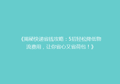 《揭秘快递省钱攻略：5招轻松降低物流费用，让你省心又省荷包！》