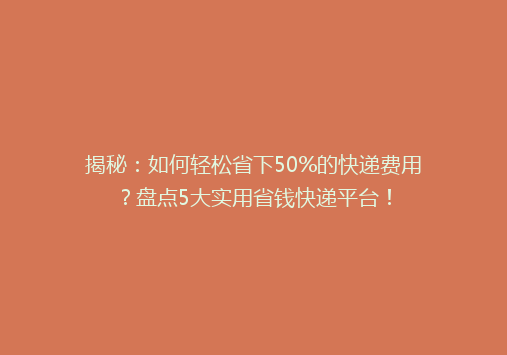 揭秘：如何轻松省下50%的快递费用？盘点5大实用省钱快递平台！