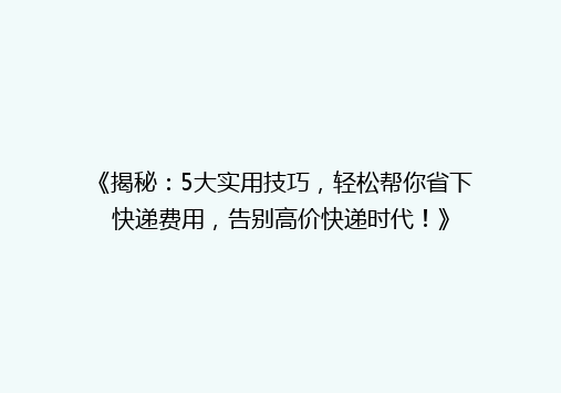 《揭秘：5大实用技巧，轻松帮你省下快递费用，告别高价快递时代！》