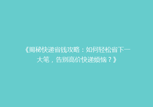 《揭秘快递省钱攻略：如何轻松省下一大笔，告别高价快递烦恼？》