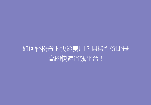 如何轻松省下快递费用？揭秘性价比最高的快递省钱平台！
