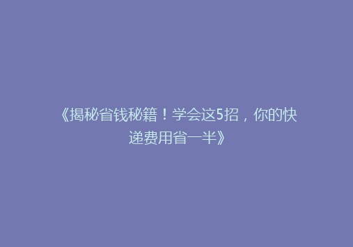 《揭秘省钱秘籍！学会这5招，你的快递费用省一半》
