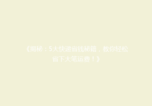 《揭秘：5大快递省钱秘籍，教你轻松省下大笔运费！》