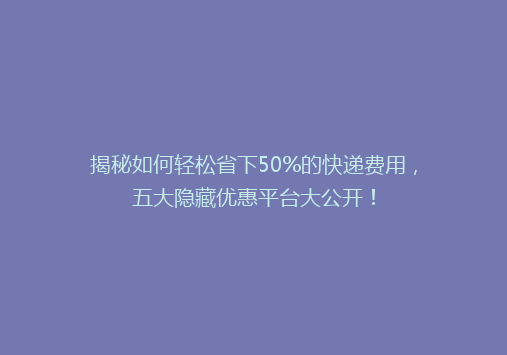 揭秘如何轻松省下50%的快递费用，五大隐藏优惠平台大公开！