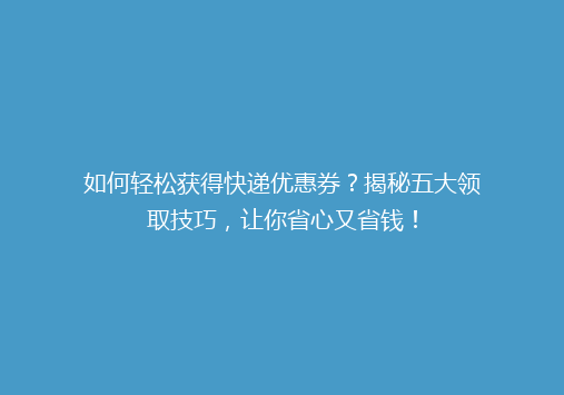 如何轻松获得快递优惠券？揭秘五大领取技巧，让你省心又省钱！