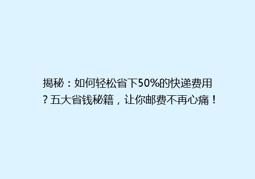 揭秘：如何轻松省下50%的快递费用？五大省钱秘籍，让你邮费不再心痛！