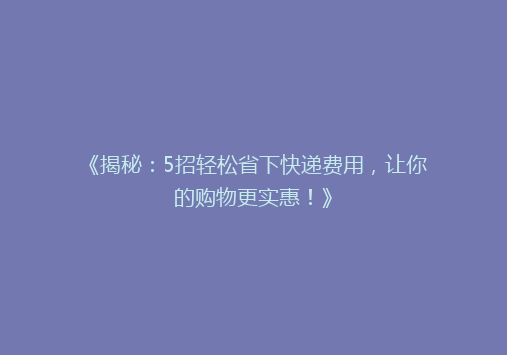 《揭秘：5招轻松省下快递费用，让你的购物更实惠！》