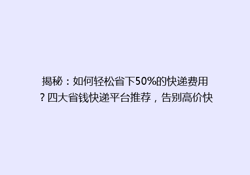 揭秘：如何轻松省下50%的快递费用？四大省钱快递平台推荐，告别高价快递时代！