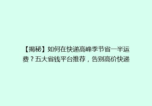 【揭秘】如何在快递高峰季节省一半运费？五大省钱平台推荐，告别高价快递！