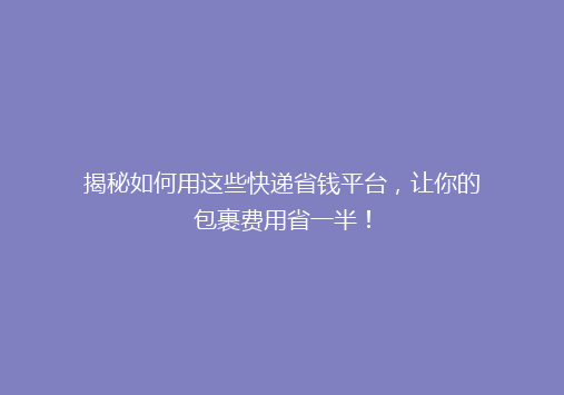 揭秘如何用这些快递省钱平台，让你的包裹费用省一半！