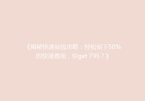《揭秘快递省钱攻略：轻松省下50%的快递费用，你get了吗？》
