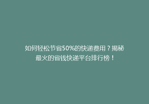 如何轻松节省50%的快递费用？揭秘最火的省钱快递平台排行榜！