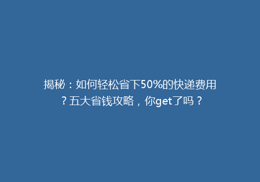 揭秘：如何轻松省下50%的快递费用？五大省钱攻略，你get了吗？