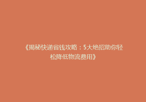 《揭秘快递省钱攻略：5大绝招助你轻松降低物流费用》