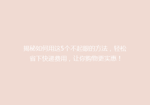 揭秘如何用这5个不起眼的方法，轻松省下快递费用，让你购物更实惠！