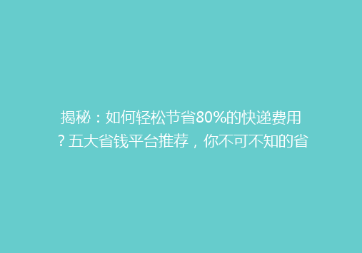 揭秘：如何轻松节省80%的快递费用？五大省钱平台推荐，你不可不知的省钱秘籍！