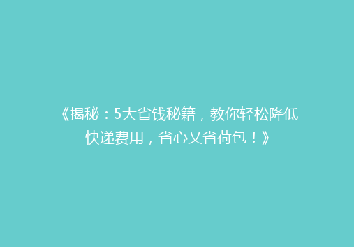 《揭秘：5大省钱秘籍，教你轻松降低快递费用，省心又省荷包！》