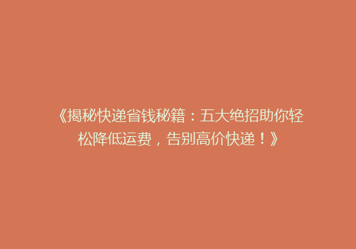 《揭秘快递省钱秘籍：五大绝招助你轻松降低运费，告别高价快递！》