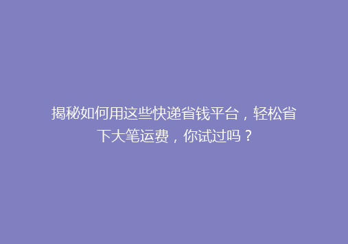 揭秘如何用这些快递省钱平台，轻松省下大笔运费，你试过吗？