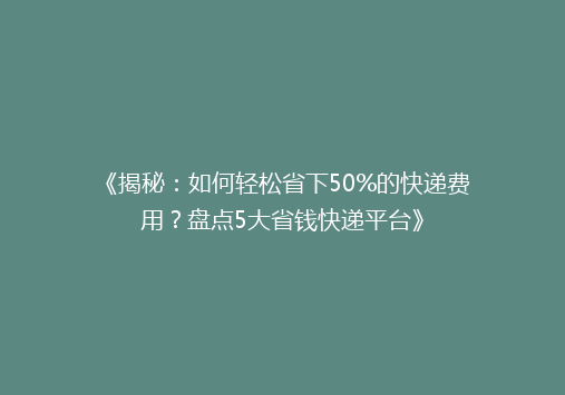 《揭秘：如何轻松省下50%的快递费用？盘点5大省钱快递平台》