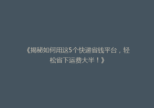 《揭秘如何用这5个快递省钱平台，轻松省下运费大半！》