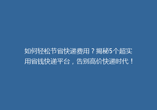 如何轻松节省快递费用？揭秘5个超实用省钱快递平台，告别高价快递时代！