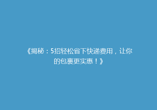 《揭秘：5招轻松省下快递费用，让你的包裹更实惠！》