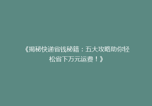 《揭秘快递省钱秘籍：五大攻略助你轻松省下万元运费！》