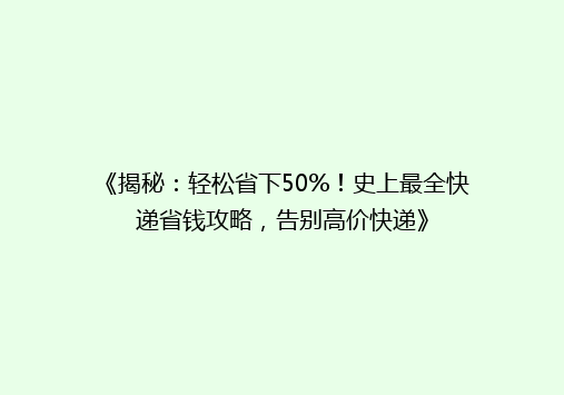 《揭秘：轻松省下50%！史上最全快递省钱攻略，告别高价快递》