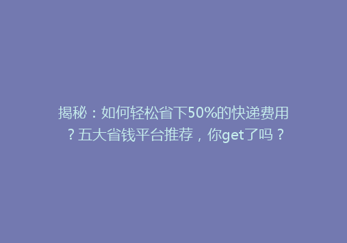 揭秘：如何轻松省下50%的快递费用？五大省钱平台推荐，你get了吗？