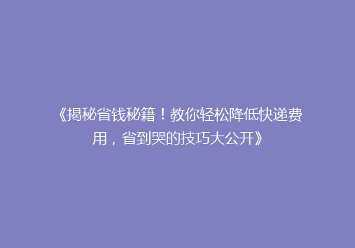《揭秘省钱秘籍！教你轻松降低快递费用，省到哭的技巧大公开》