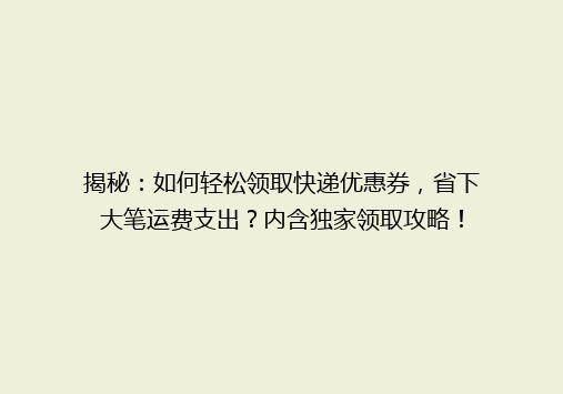 揭秘：如何轻松领取快递优惠券，省下大笔运费支出？内含独家领取攻略！