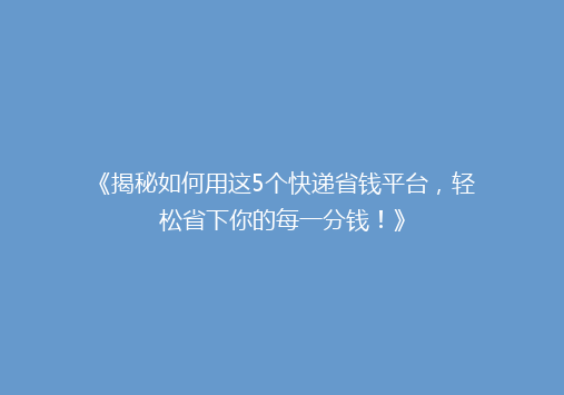 《揭秘如何用这5个快递省钱平台，轻松省下你的每一分钱！》