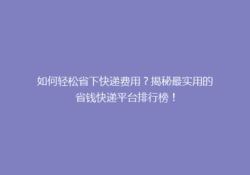 如何轻松省下快递费用？揭秘最实用的省钱快递平台排行榜！