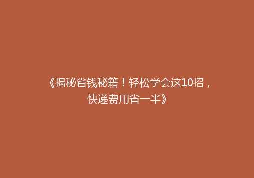 《揭秘省钱秘籍！轻松学会这10招，快递费用省一半》