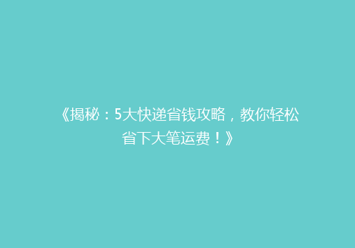 《揭秘：5大快递省钱攻略，教你轻松省下大笔运费！》