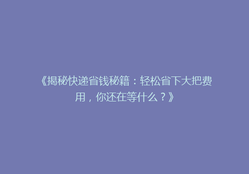 《揭秘快递省钱秘籍：轻松省下大把费用，你还在等什么？》