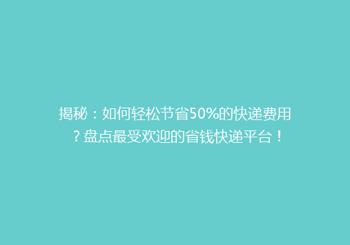 揭秘：如何轻松节省50%的快递费用？盘点最受欢迎的省钱快递平台！
