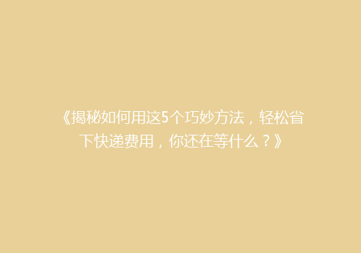 《揭秘如何用这5个巧妙方法，轻松省下快递费用，你还在等什么？》