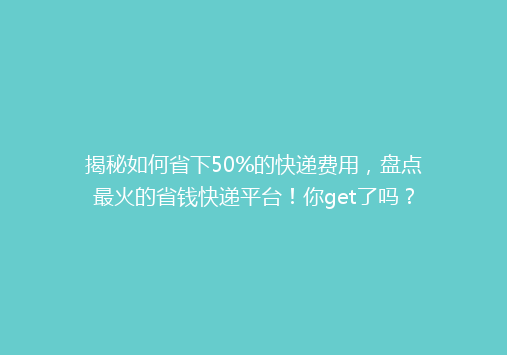 揭秘如何省下50%的快递费用，盘点最火的省钱快递平台！你get了吗？